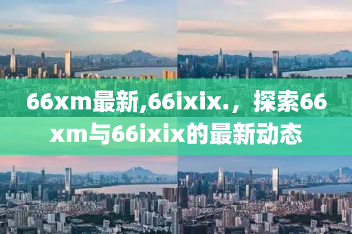 66xm最新,66ixix.，探索66xm與66ixix的最新動(dòng)態(tài)-第1張圖片-姜太公愛釣魚