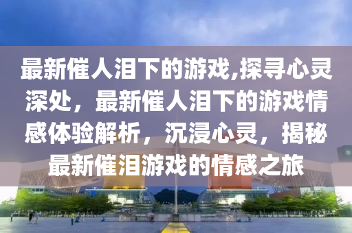 最新催人淚下的游戲,探尋心靈深處，最新催人淚下的游戲情感體驗(yàn)解析，沉浸心靈，揭秘最新催淚游戲的情感之旅-第1張圖片-姜太公愛釣魚