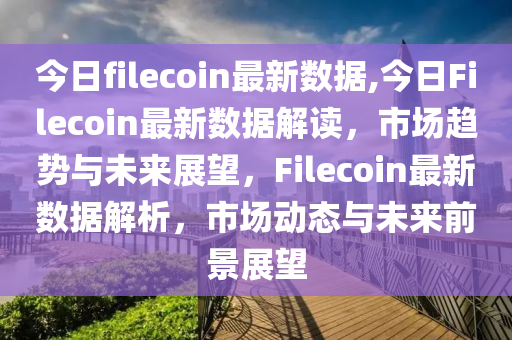 今日filecoin最新數(shù)據(jù),今日Filecoin最新數(shù)據(jù)解讀，市場趨勢與未來展望，F(xiàn)ilecoin最新數(shù)據(jù)解析，市場動態(tài)與未來前景展望-第1張圖片-姜太公愛釣魚