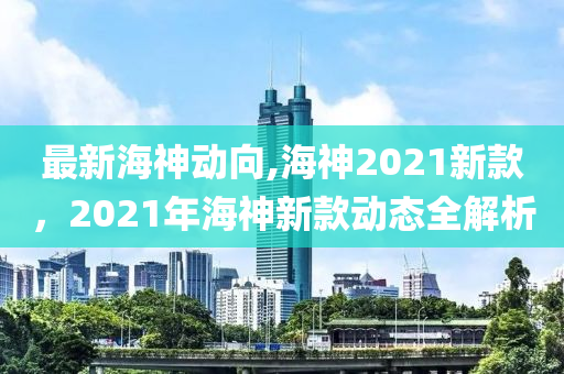 最新海神動(dòng)向,海神2021新款，2021年海神新款動(dòng)態(tài)全解析-第1張圖片-姜太公愛釣魚