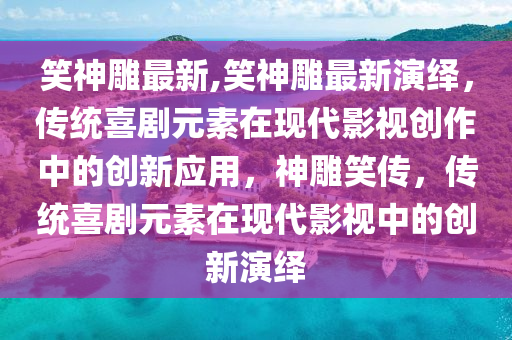 笑神雕最新,笑神雕最新演繹，傳統(tǒng)喜劇元素在現(xiàn)代影視創(chuàng)作中的創(chuàng)新應用，神雕笑傳，傳統(tǒng)喜劇元素在現(xiàn)代影視中的創(chuàng)新演繹-第1張圖片-姜太公愛釣魚