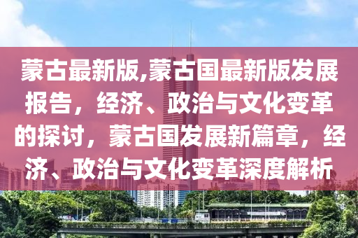 蒙古最新版,蒙古國最新版發(fā)展報(bào)告，經(jīng)濟(jì)、政治與文化變革的探討，蒙古國發(fā)展新篇章，經(jīng)濟(jì)、政治與文化變革深度解析-第1張圖片-姜太公愛釣魚