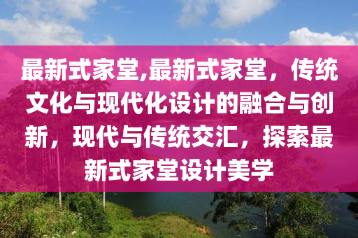 最新式家堂,最新式家堂，傳統(tǒng)文化與現(xiàn)代化設計的融合與創(chuàng)新，現(xiàn)代與傳統(tǒng)交匯，探索最新式家堂設計美學-第1張圖片-姜太公愛釣魚