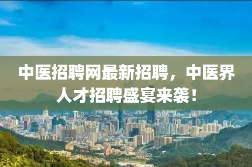 中醫(yī)招聘網(wǎng)最新招聘，中醫(yī)界人才招聘盛宴來襲！-第1張圖片-姜太公愛釣魚