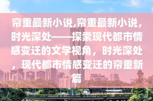 簾重最新小說,簾重最新小說，時光深處——探索現(xiàn)代都市情感變遷的文學(xué)視角，時光深處，現(xiàn)代都市情感變遷的簾重新篇-第1張圖片-姜太公愛釣魚