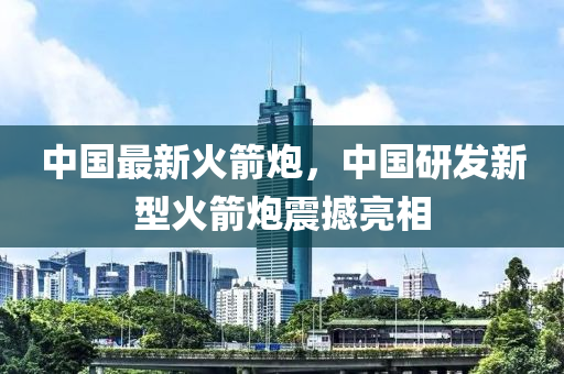 中國最新火箭炮，中國研發(fā)新型火箭炮震撼亮相-第1張圖片-姜太公愛釣魚