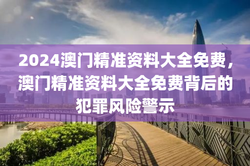 2024澳門精準資料大全免費，澳門精準資料大全免費背后的犯罪風險警示-第1張圖片-姜太公愛釣魚