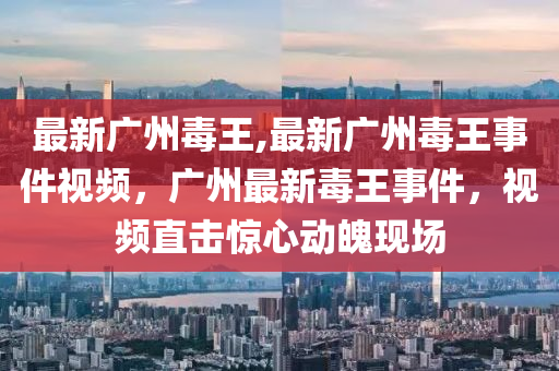 最新廣州毒王,最新廣州毒王事件視頻，廣州最新毒王事件，視頻直擊驚心動魄現(xiàn)場-第1張圖片-姜太公愛釣魚