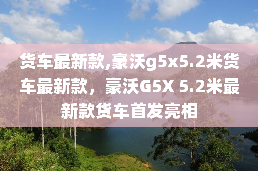 貨車最新款,豪沃g5x5.2米貨車最新款，豪沃G5X 5.2米最新款貨車首發(fā)亮相-第1張圖片-姜太公愛釣魚