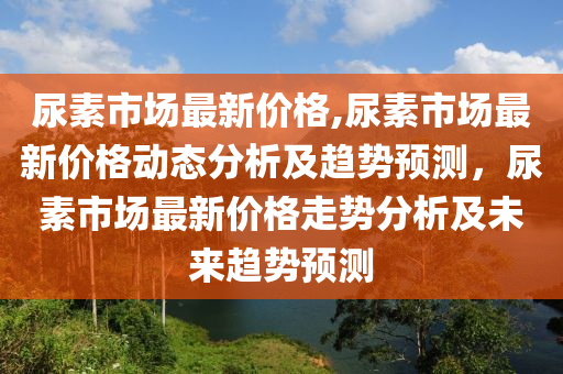 尿素市場最新價(jià)格,尿素市場最新價(jià)格動(dòng)態(tài)分析及趨勢預(yù)測，尿素市場最新價(jià)格走勢分析及未來趨勢預(yù)測-第1張圖片-姜太公愛釣魚