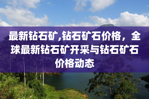 最新鉆石礦,鉆石礦石價(jià)格，全球最新鉆石礦開采與鉆石礦石價(jià)格動(dòng)態(tài)-第1張圖片-姜太公愛釣魚