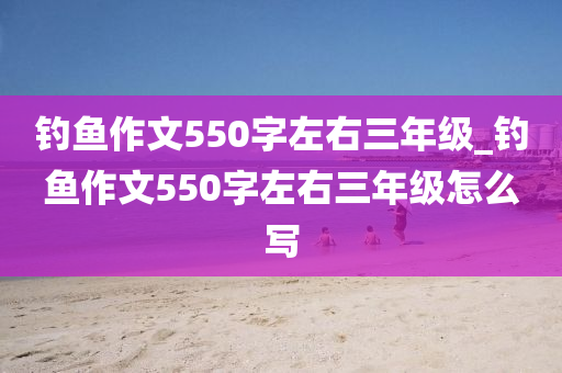 釣魚(yú)作文550字左右三年級(jí)_釣魚(yú)作文550字左右三年級(jí)怎么寫