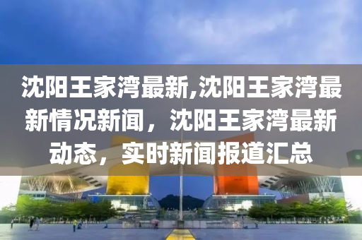 沈陽王家灣最新,沈陽王家灣最新情況新聞，沈陽王家灣最新動態(tài)，實時新聞報道匯總-第1張圖片-姜太公愛釣魚