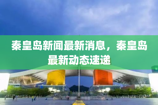 秦皇島新聞最新消息，秦皇島最新動態(tài)速遞-第1張圖片-姜太公愛釣魚