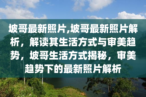 坡哥最新照片,坡哥最新照片解析，解讀其生活方式與審美趨勢(shì)，坡哥生活方式揭秘，審美趨勢(shì)下的最新照片解析-第1張圖片-姜太公愛釣魚