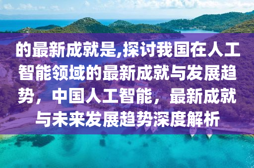 的最新成就是,探討我國在人工智能領(lǐng)域的最新成就與發(fā)展趨勢，中國人工智能，最新成就與未來發(fā)展趨勢深度解析-第1張圖片-姜太公愛釣魚