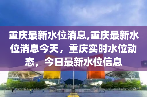 重慶最新水位消息,重慶最新水位消息今天，重慶實(shí)時(shí)水位動(dòng)態(tài)，今日最新水位信息