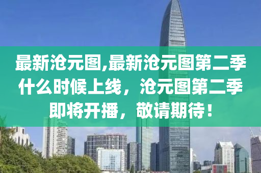 最新滄元圖,最新滄元圖第二季什么時(shí)候上線，滄元圖第二季即將開播，敬請期待！-第1張圖片-姜太公愛釣魚