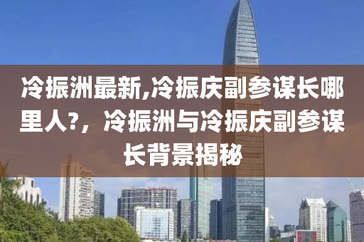 冷振洲最新,冷振慶副參謀長(zhǎng)哪里人?，冷振洲與冷振慶副參謀長(zhǎng)背景揭秘-第1張圖片-姜太公愛釣魚