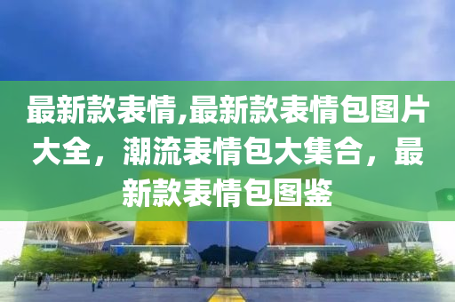 最新款表情,最新款表情包圖片大全，潮流表情包大集合，最新款表情包圖鑒