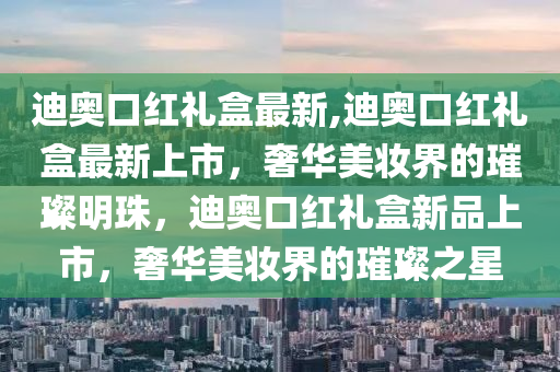 迪奧口紅禮盒最新,迪奧口紅禮盒最新上市，奢華美妝界的璀璨明珠，迪奧口紅禮盒新品上市，奢華美妝界的璀璨之星