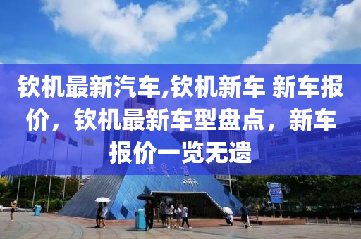 欽機(jī)最新汽車,欽機(jī)新車 新車報(bào)價(jià)，欽機(jī)最新車型盤點(diǎn)，新車報(bào)價(jià)一覽無遺-第1張圖片-姜太公愛釣魚