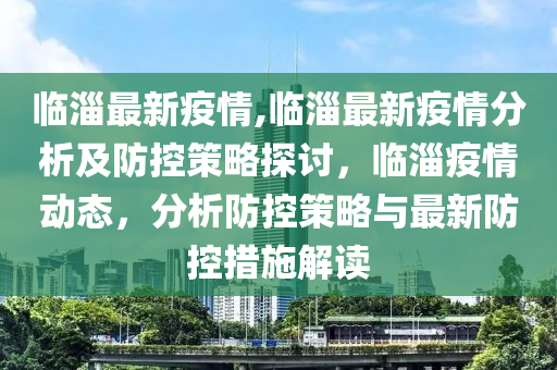 臨淄最新疫情,臨淄最新疫情分析及防控策略探討，臨淄疫情動態(tài)，分析防控策略與最新防控措施解讀