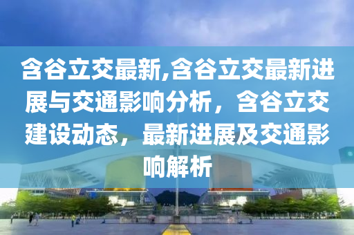 含谷立交最新,含谷立交最新進(jìn)展與交通影響分析，含谷立交建設(shè)動(dòng)態(tài)，最新進(jìn)展及交通影響解析-第1張圖片-姜太公愛釣魚