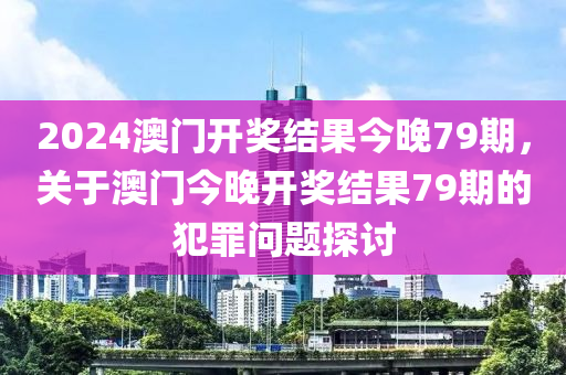 2024澳門開獎結(jié)果今晚79期，關(guān)于澳門今晚開獎結(jié)果79期的犯罪問題探討-第1張圖片-姜太公愛釣魚