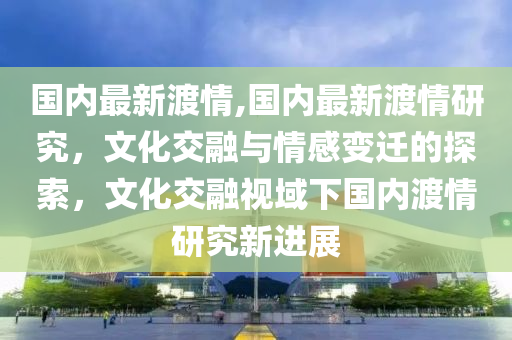 國內(nèi)最新渡情,國內(nèi)最新渡情研究，文化交融與情感變遷的探索，文化交融視域下國內(nèi)渡情研究新進(jìn)展-第1張圖片-姜太公愛釣魚