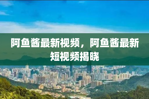 阿魚(yú)醬最新視頻，阿魚(yú)醬最新短視頻揭曉-第1張圖片-姜太公愛(ài)釣魚(yú)