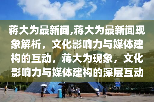 蔣大為最新聞,蔣大為最新聞現(xiàn)象解析，文化影響力與媒體建構(gòu)的互動，蔣大為現(xiàn)象，文化影響力與媒體建構(gòu)的深層互動-第1張圖片-姜太公愛釣魚