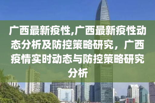 廣西最新疫性,廣西最新疫性動態(tài)分析及防控策略研究，廣西疫情實(shí)時(shí)動態(tài)與防控策略研究分析