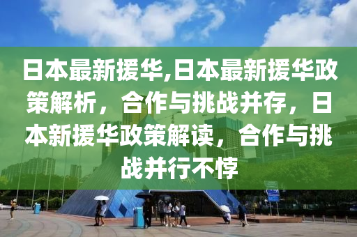 日本最新援華,日本最新援華政策解析，合作與挑戰(zhàn)并存，日本新援華政策解讀，合作與挑戰(zhàn)并行不悖-第1張圖片-姜太公愛釣魚