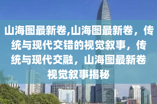 山海圖最新卷,山海圖最新卷，傳統(tǒng)與現(xiàn)代交錯(cuò)的視覺敘事，傳統(tǒng)與現(xiàn)代交融，山海圖最新卷視覺敘事揭秘-第1張圖片-姜太公愛釣魚