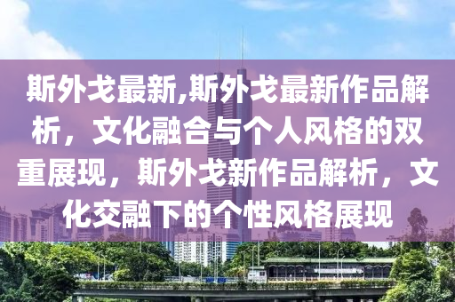 斯外戈最新,斯外戈最新作品解析，文化融合與個(gè)人風(fēng)格的雙重展現(xiàn)，斯外戈新作品解析，文化交融下的個(gè)性風(fēng)格展現(xiàn)-第1張圖片-姜太公愛(ài)釣魚(yú)