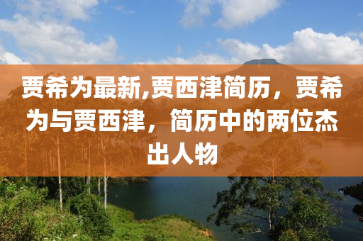 賈希為最新,賈西津簡歷，賈希為與賈西津，簡歷中的兩位杰出人物-第1張圖片-姜太公愛釣魚