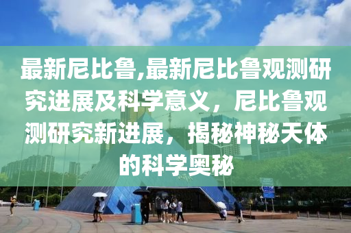 最新尼比魯,最新尼比魯觀測研究進(jìn)展及科學(xué)意義，尼比魯觀測研究新進(jìn)展，揭秘神秘天體的科學(xué)奧秘-第1張圖片-姜太公愛釣魚