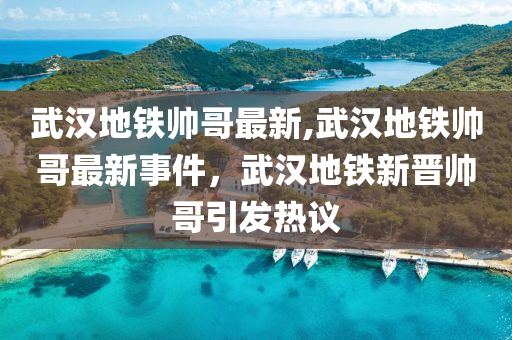 武漢地鐵帥哥最新,武漢地鐵帥哥最新事件，武漢地鐵新晉帥哥引發(fā)熱議-第1張圖片-姜太公愛釣魚