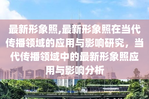 最新形象照,最新形象照在當(dāng)代傳播領(lǐng)域的應(yīng)用與影響研究，當(dāng)代傳播領(lǐng)域中的最新形象照應(yīng)用與影響分析-第1張圖片-姜太公愛(ài)釣魚