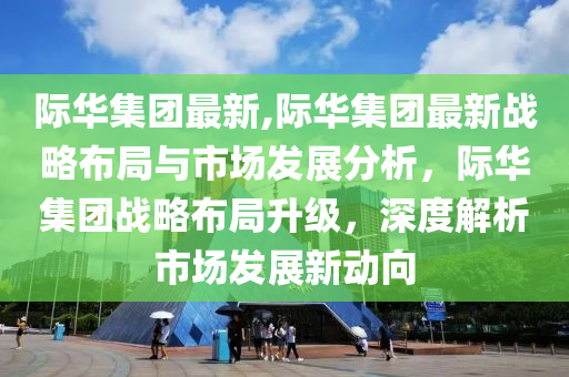 際華集團(tuán)最新,際華集團(tuán)最新戰(zhàn)略布局與市場發(fā)展分析，際華集團(tuán)戰(zhàn)略布局升級，深度解析市場發(fā)展新動向-第1張圖片-姜太公愛釣魚