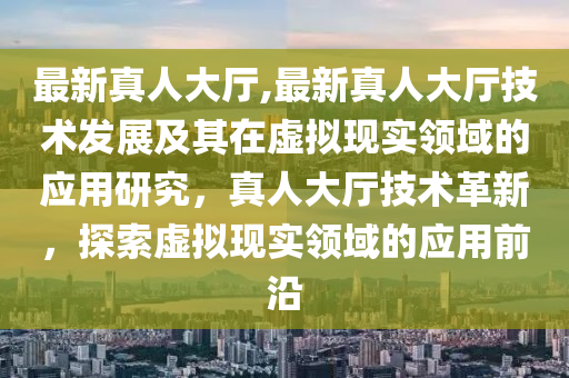 最新真人大廳,最新真人大廳技術發(fā)展及其在虛擬現(xiàn)實領域的應用研究，真人大廳技術革新，探索虛擬現(xiàn)實領域的應用前沿-第1張圖片-姜太公愛釣魚