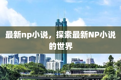 最新np小說，探索最新NP小說的世界-第1張圖片-姜太公愛釣魚