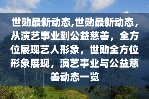 世勛最新動態(tài),世勛最新動態(tài)，從演藝事業(yè)到公益慈善，全方位展現(xiàn)藝人形象，世勛全方位形象展現(xiàn)，演藝事業(yè)與公益慈善動態(tài)一覽-第1張圖片-姜太公愛釣魚