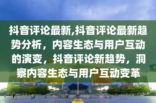 抖音評(píng)論最新,抖音評(píng)論最新趨勢分析，內(nèi)容生態(tài)與用戶互動(dòng)的演變，抖音評(píng)論新趨勢，洞察內(nèi)容生態(tài)與用戶互動(dòng)變革-第1張圖片-姜太公愛釣魚