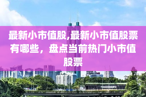 最新小市值股,最新小市值股票有哪些，盤點(diǎn)當(dāng)前熱門小市值股票-第1張圖片-姜太公愛釣魚