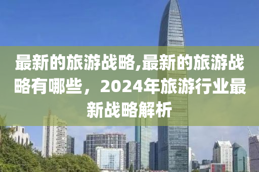 最新的旅游戰(zhàn)略,最新的旅游戰(zhàn)略有哪些，2024年旅游行業(yè)最新戰(zhàn)略解析-第1張圖片-姜太公愛(ài)釣魚(yú)