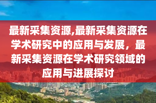 最新采集資源,最新采集資源在學術研究中的應用與發(fā)展，最新采集資源在學術研究領域的應用與進展探討-第1張圖片-姜太公愛釣魚