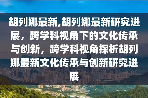 胡列娜最新,胡列娜最新研究進(jìn)展，跨學(xué)科視角下的文化傳承與創(chuàng)新，跨學(xué)科視角探析胡列娜最新文化傳承與創(chuàng)新研究進(jìn)展-第1張圖片-姜太公愛釣魚