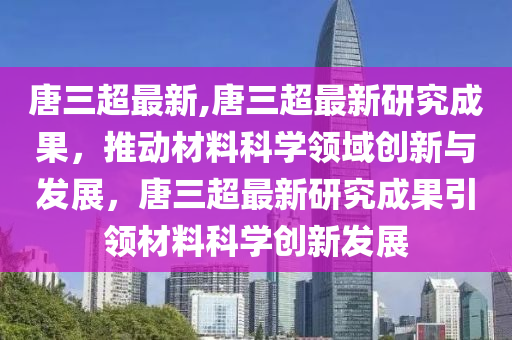 唐三超最新,唐三超最新研究成果，推動(dòng)材料科學(xué)領(lǐng)域創(chuàng)新與發(fā)展，唐三超最新研究成果引領(lǐng)材料科學(xué)創(chuàng)新發(fā)展-第1張圖片-姜太公愛(ài)釣魚(yú)